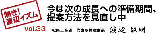 熱き！渡辺イズム　vol.033　「今は次の成長への準備期間、提案方法を見直し中」　松陽工務店　代表取締役　渡辺 敏明